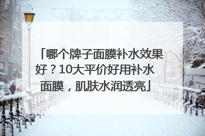 哪个牌子面膜补水效果好？10大平价好用补水面膜，肌肤水润透亮