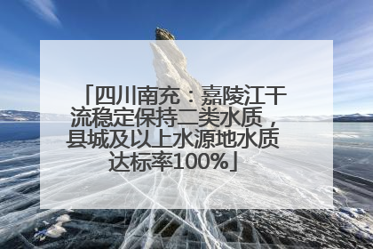 四川南充：嘉陵江干流稳定保持二类水质，县城及以上水源地水质达标率100%