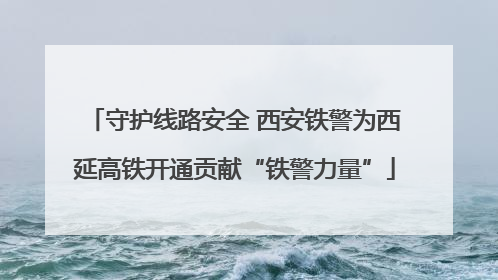 守护线路安全 西安铁警为西延高铁开通贡献“铁警力量”
