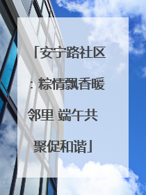 安宁路社区：粽情飘香暖邻里 端午共聚促和谐