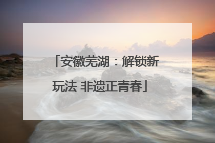 安徽芜湖：解锁新玩法 非遗正青春