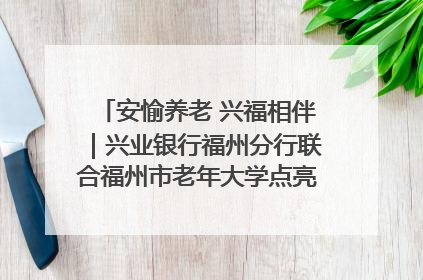 安愉养老 兴福相伴｜兴业银行福州分行联合福州市老年大学点亮安愉文化生活