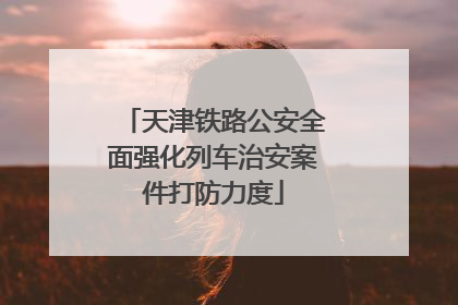 天津铁路公安全面强化列车治安案件打防力度
