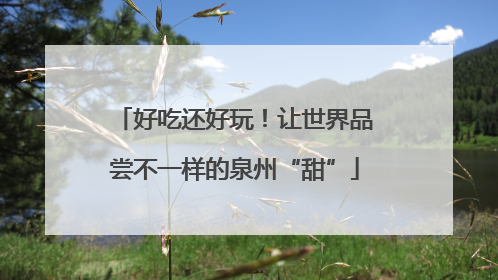 好吃还好玩！让世界品尝不一样的泉州“甜”