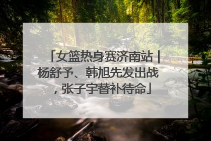 女篮热身赛济南站｜杨舒予、韩旭先发出战，张子宇替补待命