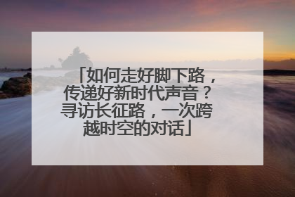 如何走好脚下路，传递好新时代声音？寻访长征路，一次跨越时空的对话