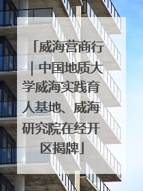威海营商行｜中国地质大学威海实践育人基地、威海研究院在经开区揭牌