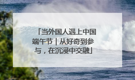 当外国人遇上中国端午节｜从好奇到参与，在沉浸中交融