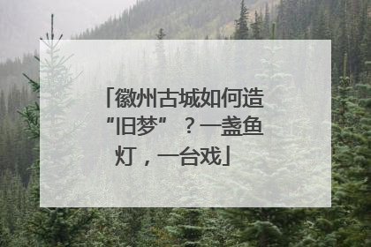 徽州古城如何造“旧梦”？一盏鱼灯，一台戏