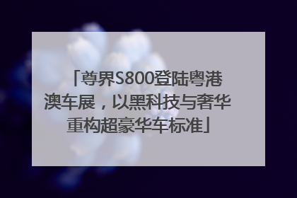 尊界S800登陆粤港澳车展，以黑科技与奢华重构超豪华车标准