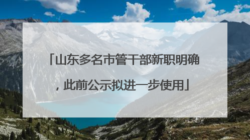 山东多名市管干部新职明确，此前公示拟进一步使用