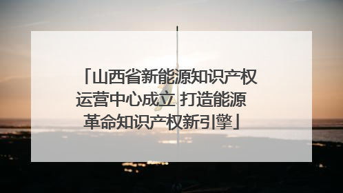 山西省新能源知识产权运营中心成立 打造能源革命知识产权新引擎