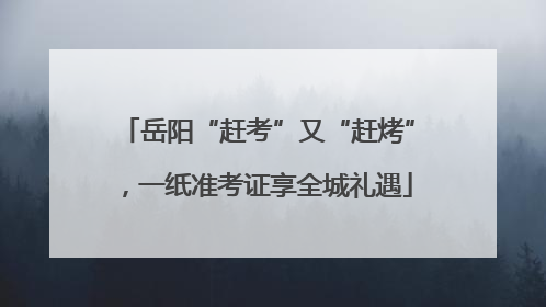 岳阳“赶考”又“赶烤”，一纸准考证享全城礼遇