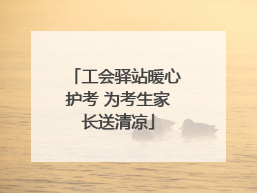 工会驿站暖心护考 为考生家长送清凉
