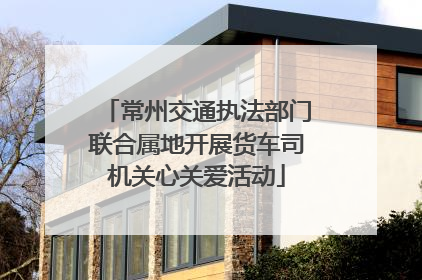 常州交通执法部门联合属地开展货车司机关心关爱活动