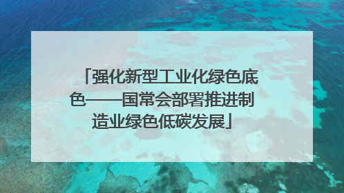 强化新型工业化绿色底色——国常会部署推进制造业绿色低碳发展