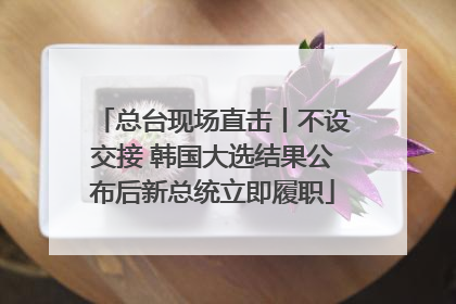 总台现场直击丨不设交接 韩国大选结果公布后新总统立即履职