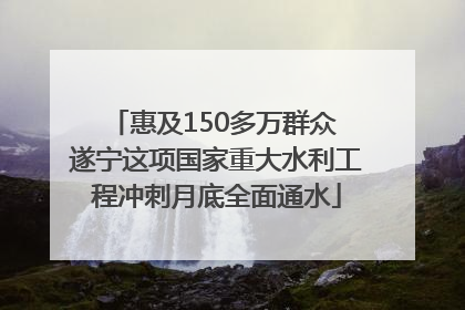 惠及150多万群众 遂宁这项国家重大水利工程冲刺月底全面通水