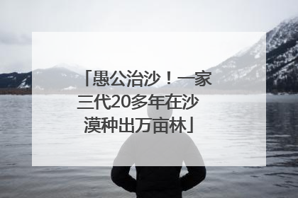 愚公治沙！一家三代20多年在沙漠种出万亩林