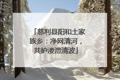 慈利县阳和土家族乡：净网清河，共护溇澧清波
