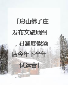 房山佛子庄发布文旅地图，君澜度假酒店今年下半年试运营