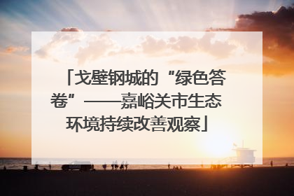 戈壁钢城的“绿色答卷”——嘉峪关市生态环境持续改善观察