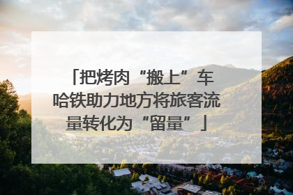 把烤肉“搬上”车 哈铁助力地方将旅客流量转化为“留量”