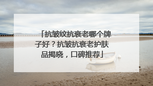 抗皱纹抗衰老哪个牌子好？抗皱抗衰老护肤品揭晓，口碑推荐