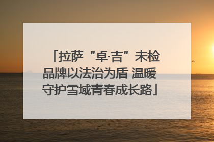 拉萨“卓·吉”未检品牌以法治为盾 温暖守护雪域青春成长路