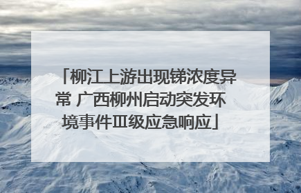 柳江上游出现锑浓度异常 广西柳州启动突发环境事件Ⅲ级应急响应