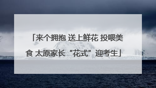 来个拥抱 送上鲜花 投喂美食 太原家长“花式”迎考生