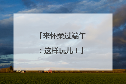 来怀柔过端午：这样玩儿！