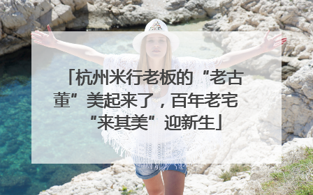 杭州米行老板的“老古董”美起来了，百年老宅“来其美”迎新生