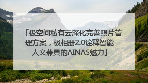 极空间私有云深化完善照片管理方案，极相册2.0诠释智能人文兼具的AINAS魅力