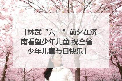林武“六一”前夕在济南看望少年儿童 祝全省少年儿童节日快乐