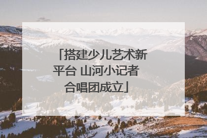 搭建少儿艺术新平台 山河小记者合唱团成立