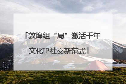 敦煌组“局”激活千年文化IP社交新范式
