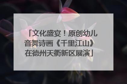 文化盛宴！原创幼儿音舞诗画《千里江山》在德州天衢新区展演