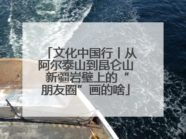 文化中国行丨从阿尔泰山到昆仑山 新疆岩壁上的“朋友圈”画的啥