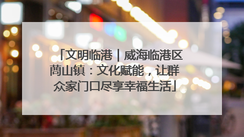 文明临港｜威海临港区蔄山镇：文化赋能，让群众家门口尽享幸福生活