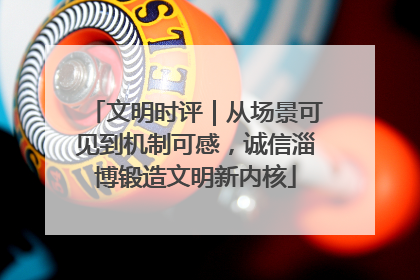 文明时评｜从场景可见到机制可感，诚信淄博锻造文明新内核
