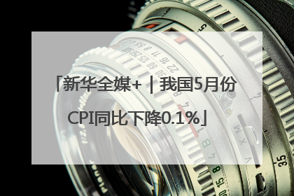 新华全媒+｜我国5月份CPI同比下降0.1%