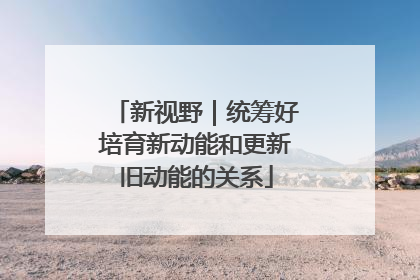 新视野｜统筹好培育新动能和更新旧动能的关系
