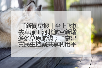 新闻早报丨坐上飞机去草原！河北航空新增多条草原航线；“京津冀民生档案共享利用平台”上线试运行>>