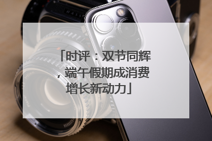 时评：双节同辉，端午假期成消费增长新动力