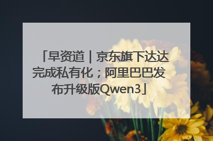 早资道｜京东旗下达达完成私有化；阿里巴巴发布升级版Qwen3