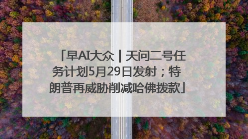 早AI大众｜天问二号任务计划5月29日发射；特朗普再威胁削减哈佛拨款
