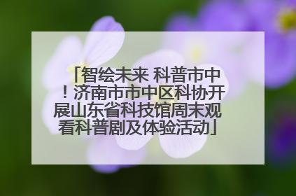 智绘未来 科普市中！济南市市中区科协开展山东省科技馆周末观看科普剧及体验活动
