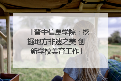 晋中信息学院：挖掘地方非遗之美 创新学校美育工作