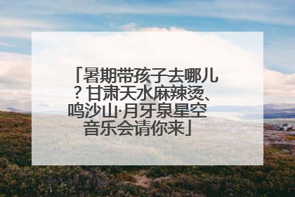 暑期带孩子去哪儿？甘肃天水麻辣烫、鸣沙山·月牙泉星空音乐会请你来